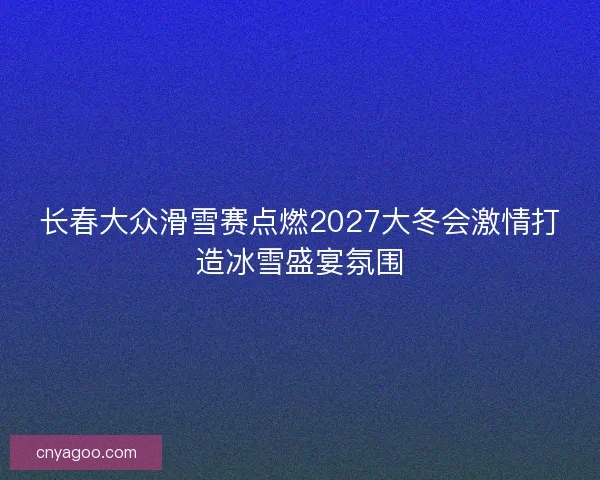长春大众滑雪赛点燃2027大冬会激情打造冰雪盛宴氛围