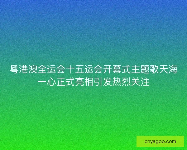 粤港澳全运会十五运会开幕式主题歌天海一心正式亮相引发热烈关注